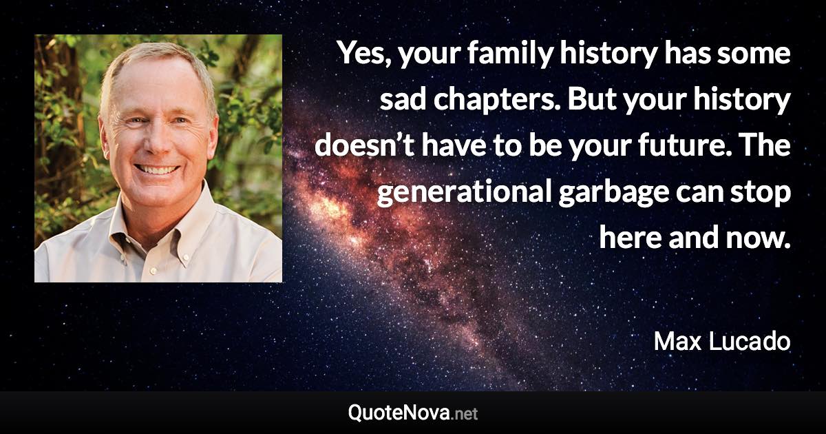 Yes, your family history has some sad chapters. But your history doesn’t have to be your future. The generational garbage can stop here and now. - Max Lucado quote