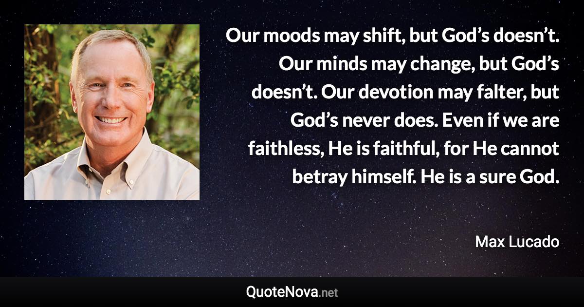 Our moods may shift, but God’s doesn’t. Our minds may change, but God’s doesn’t. Our devotion may falter, but God’s never does. Even if we are faithless, He is faithful, for He cannot betray himself. He is a sure God. - Max Lucado quote