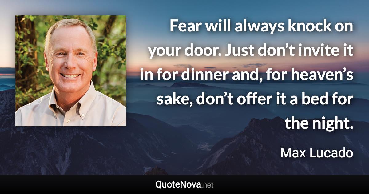 Fear will always knock on your door. Just don’t invite it in for dinner and, for heaven’s sake, don’t offer it a bed for the night. - Max Lucado quote