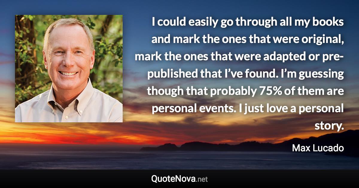 I could easily go through all my books and mark the ones that were original, mark the ones that were adapted or pre-published that I’ve found. I’m guessing though that probably 75% of them are personal events. I just love a personal story. - Max Lucado quote