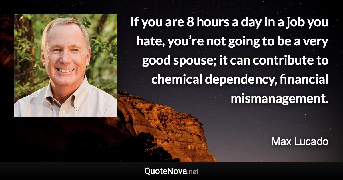 If you are 8 hours a day in a job you hate, you’re not going to be a very good spouse; it can contribute to chemical dependency, financial mismanagement. - Max Lucado quote