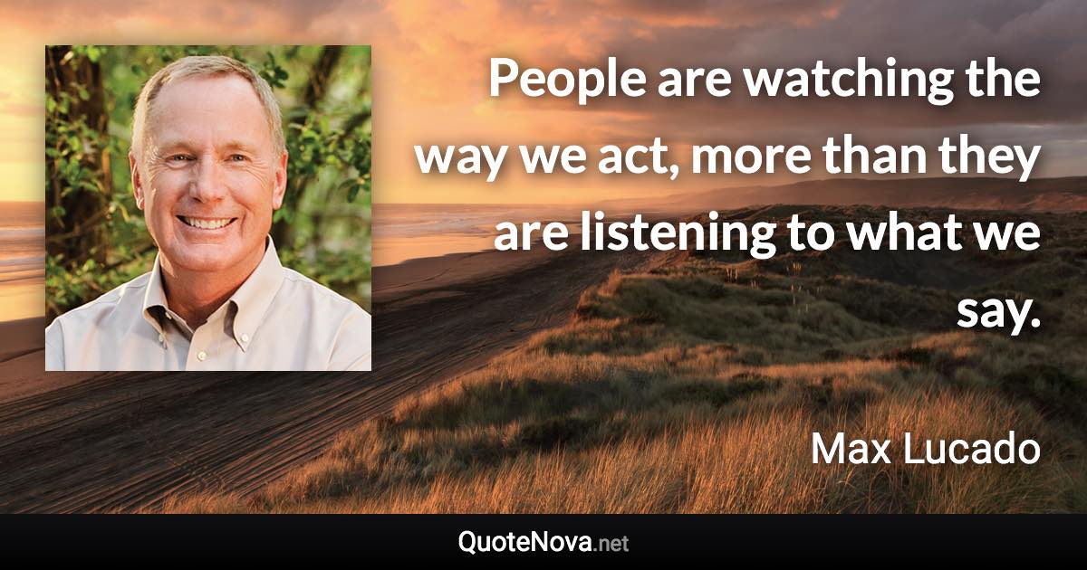 People are watching the way we act, more than they are listening to what we say. - Max Lucado quote