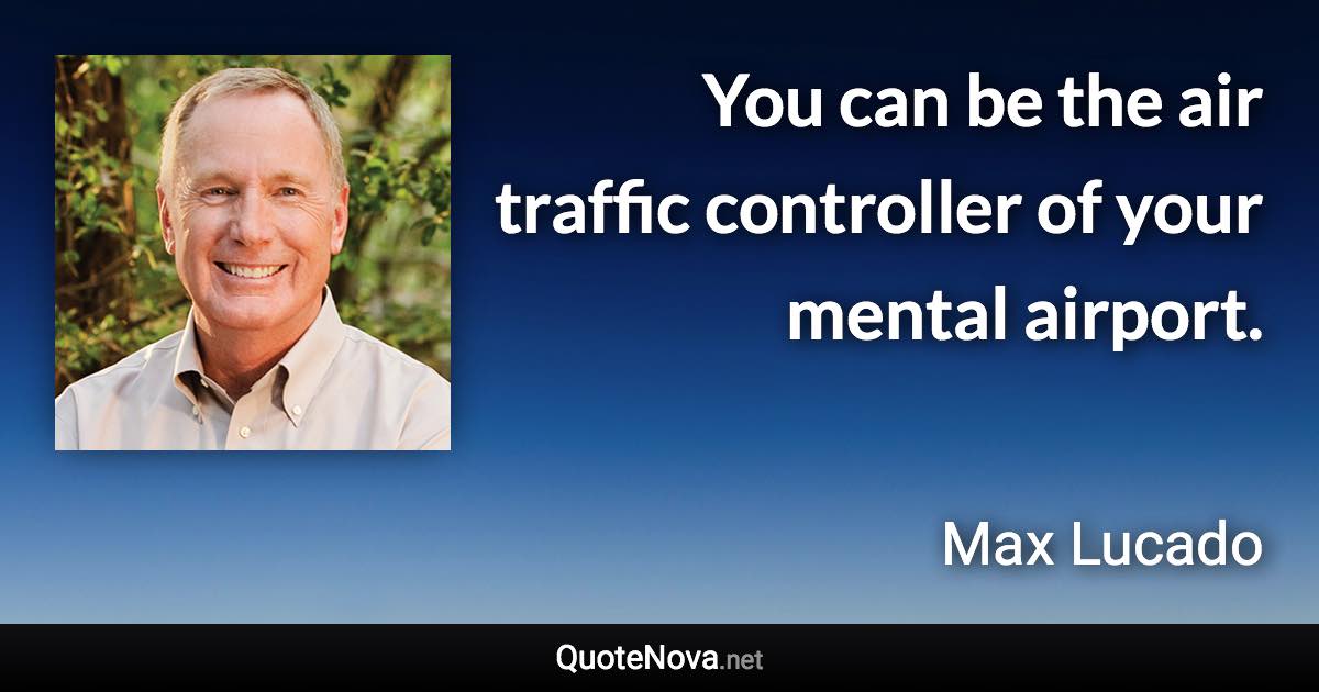 You can be the air traffic controller of your mental airport. - Max Lucado quote