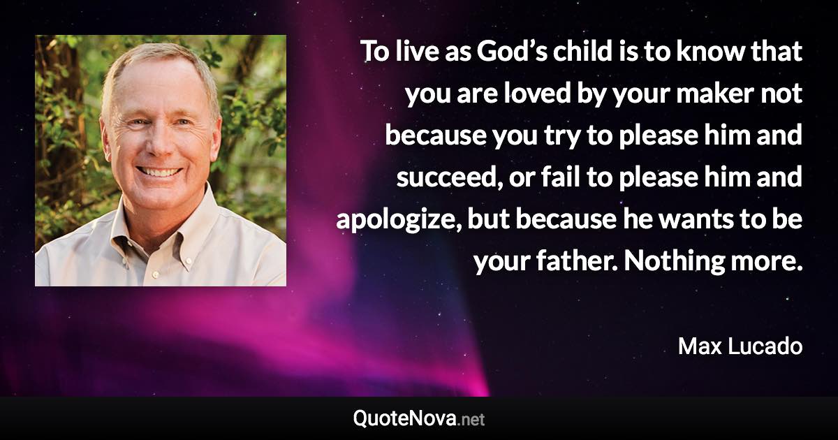 To live as God’s child is to know that you are loved by your maker not because you try to please him and succeed, or fail to please him and apologize, but because he wants to be your father. Nothing more. - Max Lucado quote