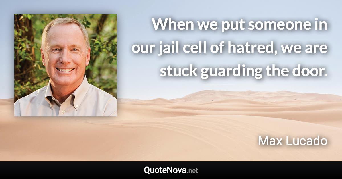 When we put someone in our jail cell of hatred, we are stuck guarding the door. - Max Lucado quote