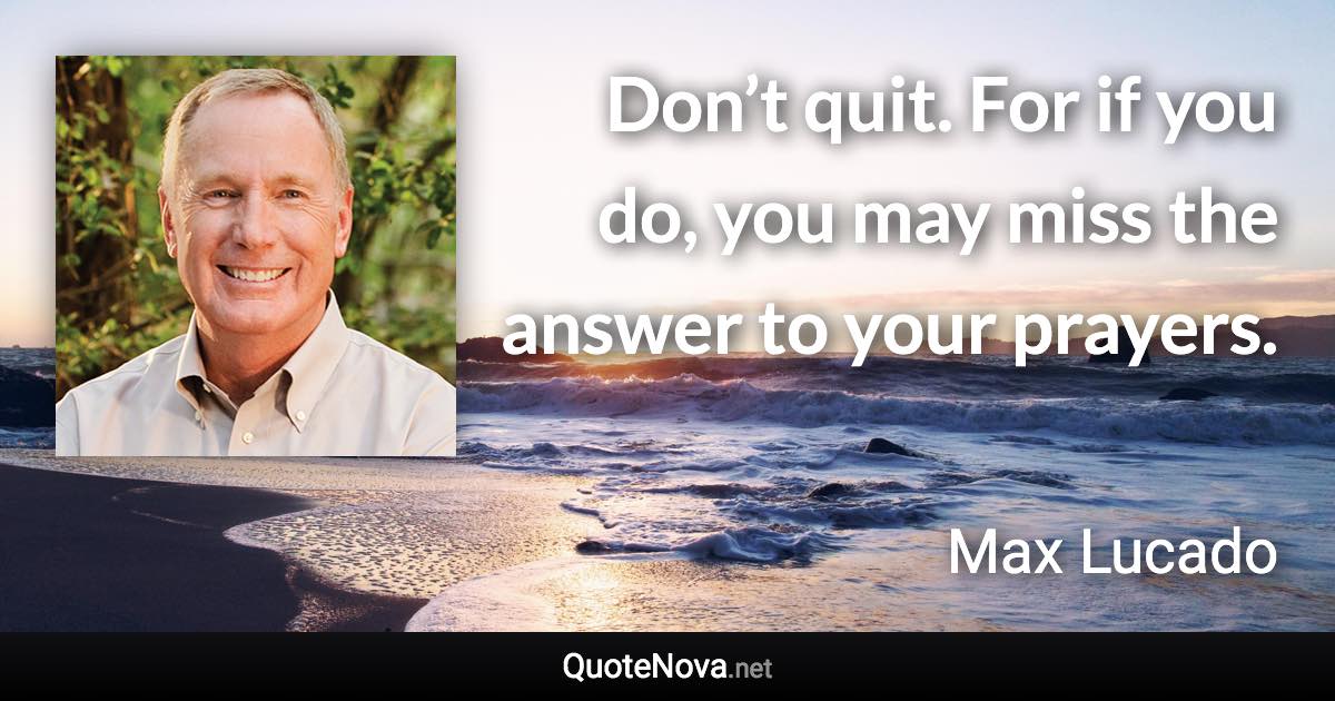 Don’t quit. For if you do, you may miss the answer to your prayers. - Max Lucado quote