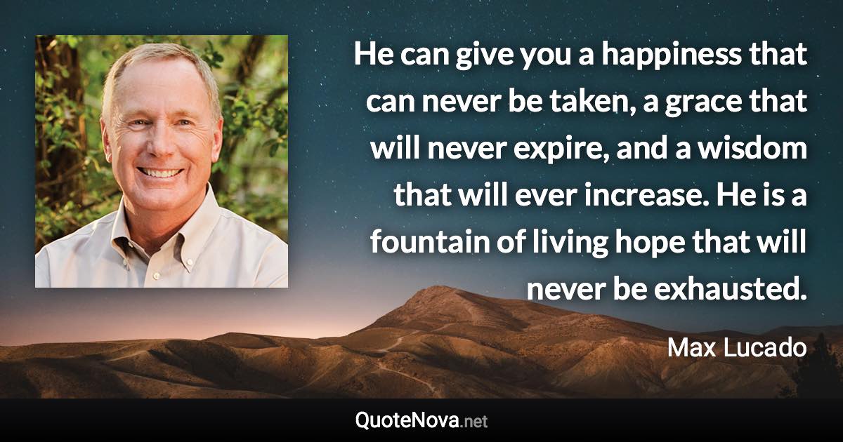 He can give you a happiness that can never be taken, a grace that will never expire, and a wisdom that will ever increase. He is a fountain of living hope that will never be exhausted. - Max Lucado quote