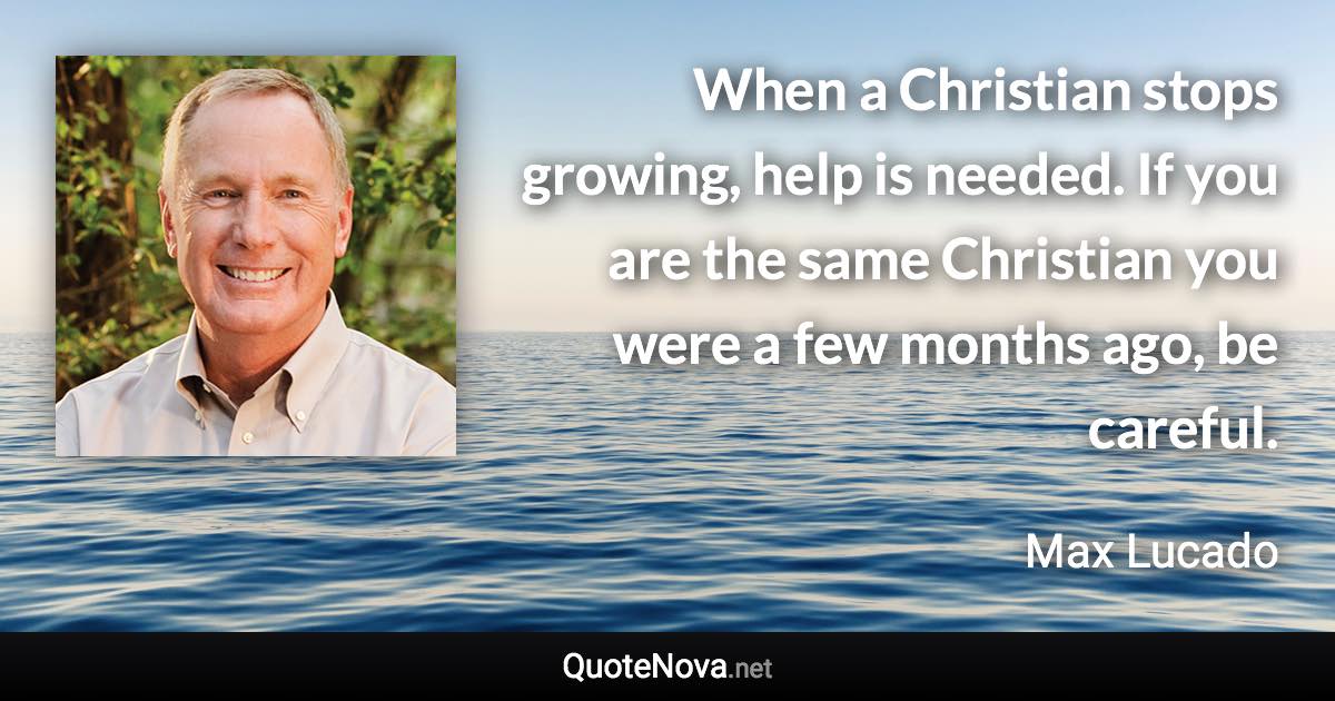 When a Christian stops growing, help is needed. If you are the same Christian you were a few months ago, be careful. - Max Lucado quote