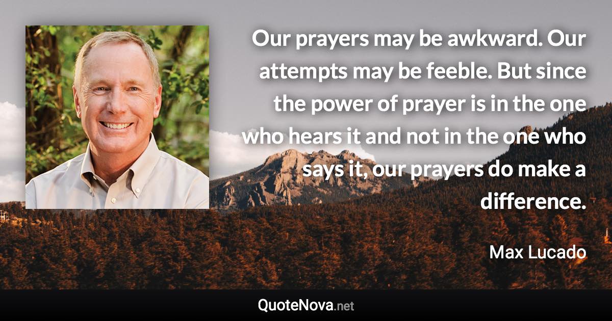 Our prayers may be awkward. Our attempts may be feeble. But since the power of prayer is in the one who hears it and not in the one who says it, our prayers do make a difference. - Max Lucado quote