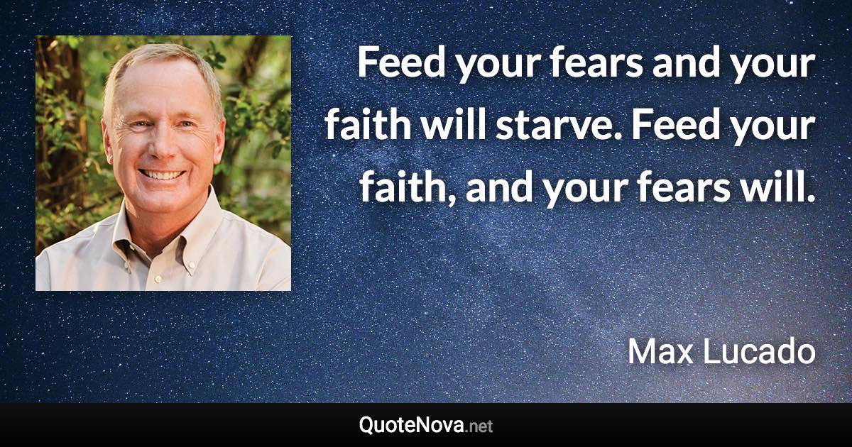 Feed your fears and your faith will starve. Feed your faith, and your fears will. - Max Lucado quote