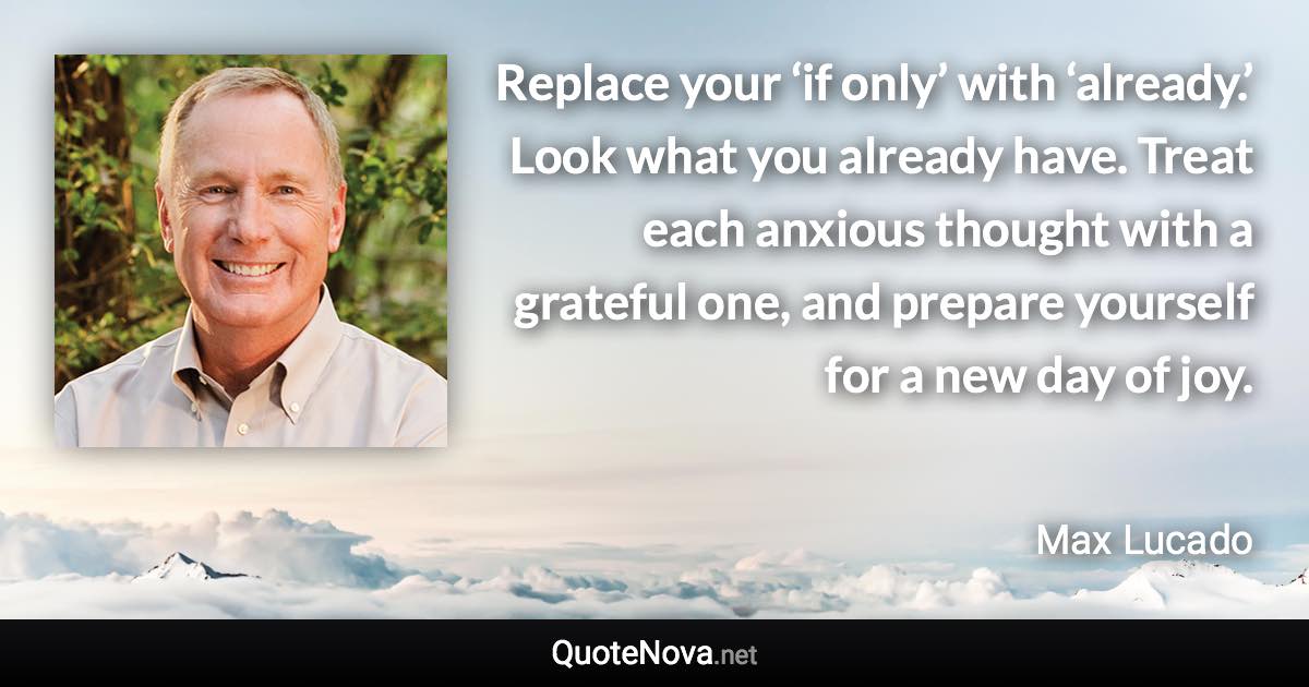 Replace your ‘if only’ with ‘already.’ Look what you already have. Treat each anxious thought with a grateful one, and prepare yourself for a new day of joy. - Max Lucado quote