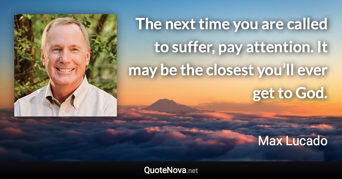 The next time you are called to suffer, pay attention. It may be the closest you’ll ever get to God. - Max Lucado quote