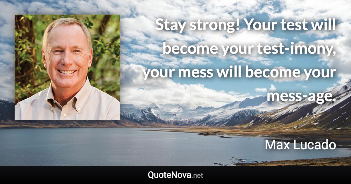 Stay strong! Your test will become your test-imony, your mess will become your mess-age. - Max Lucado quote