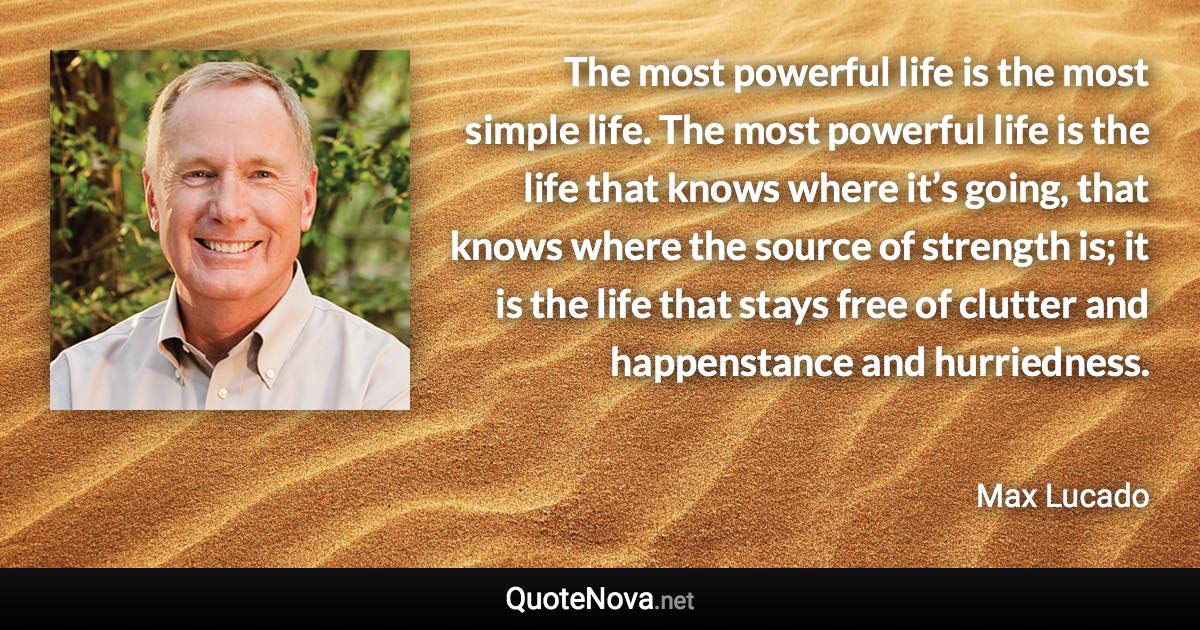 The most powerful life is the most simple life. The most powerful life is the life that knows where it’s going, that knows where the source of strength is; it is the life that stays free of clutter and happenstance and hurriedness. - Max Lucado quote