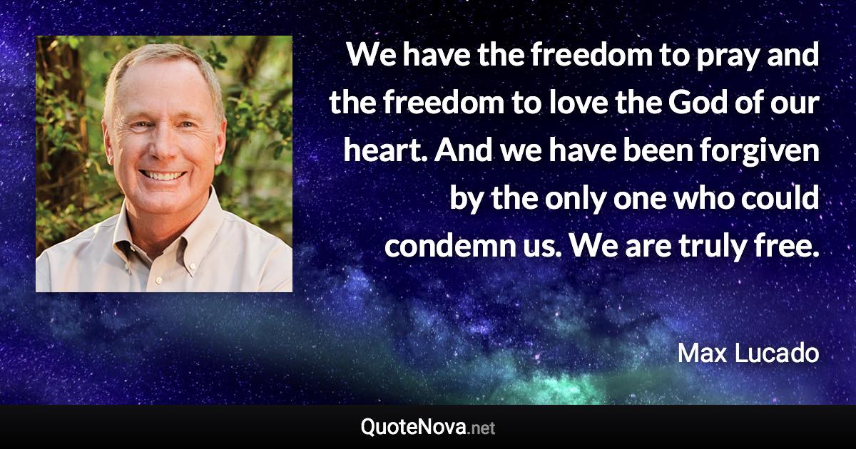 We have the freedom to pray and the freedom to love the God of our heart. And we have been forgiven by the only one who could condemn us. We are truly free. - Max Lucado quote