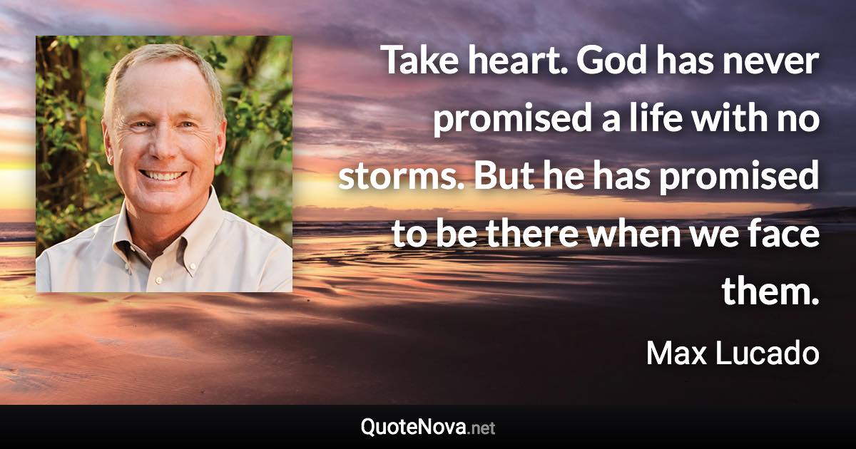 Take heart. God has never promised a life with no storms. But he has promised to be there when we face them. - Max Lucado quote