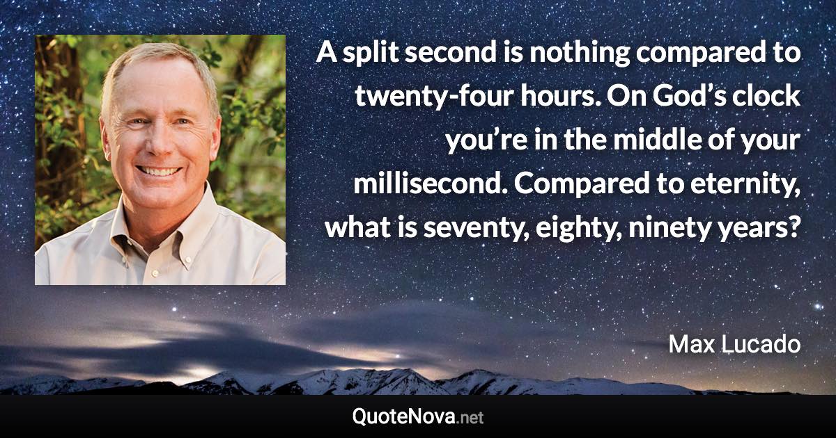 A split second is nothing compared to twenty-four hours. On God’s clock you’re in the middle of your millisecond. Compared to eternity, what is seventy, eighty, ninety years? - Max Lucado quote