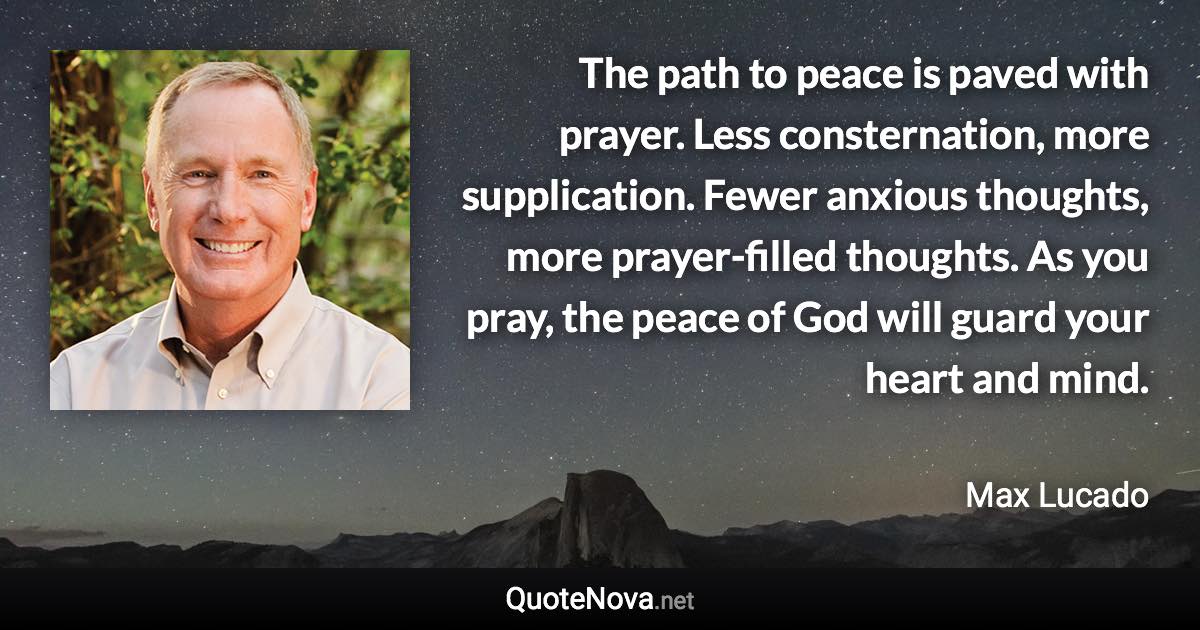 The path to peace is paved with prayer. Less consternation, more supplication. Fewer anxious thoughts, more prayer-filled thoughts. As you pray, the peace of God will guard your heart and mind. - Max Lucado quote