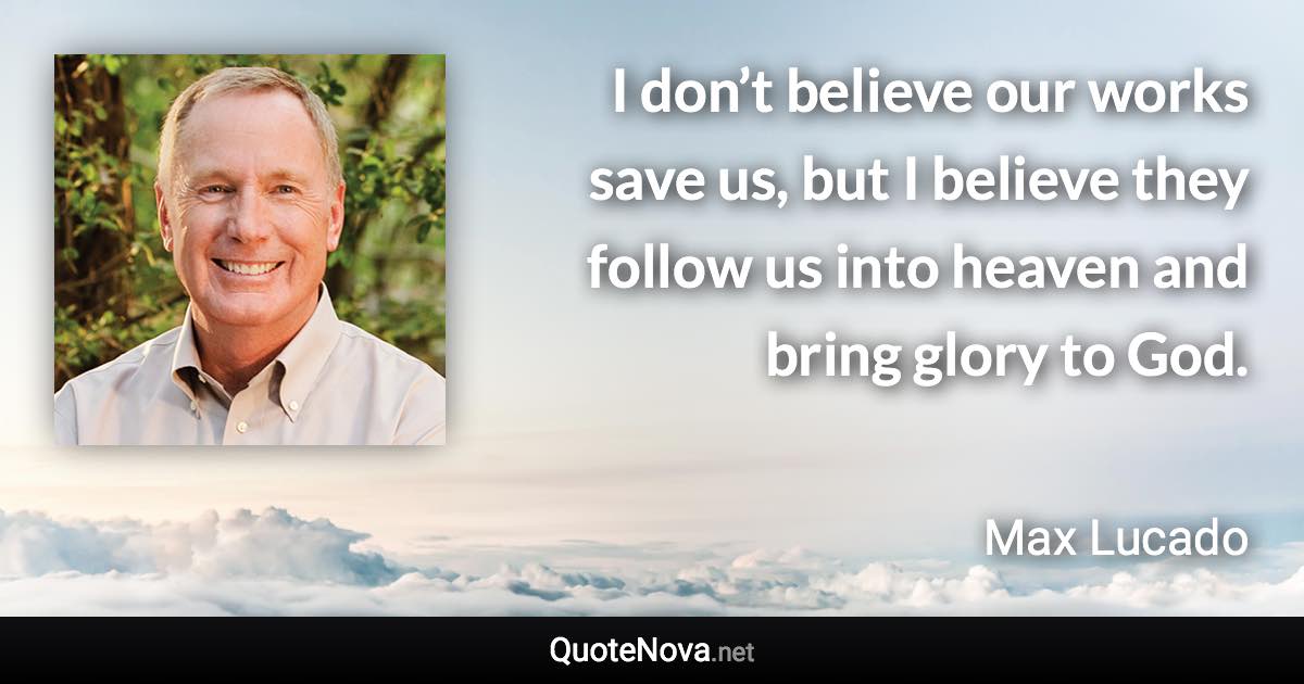 I don’t believe our works save us, but I believe they follow us into heaven and bring glory to God. - Max Lucado quote