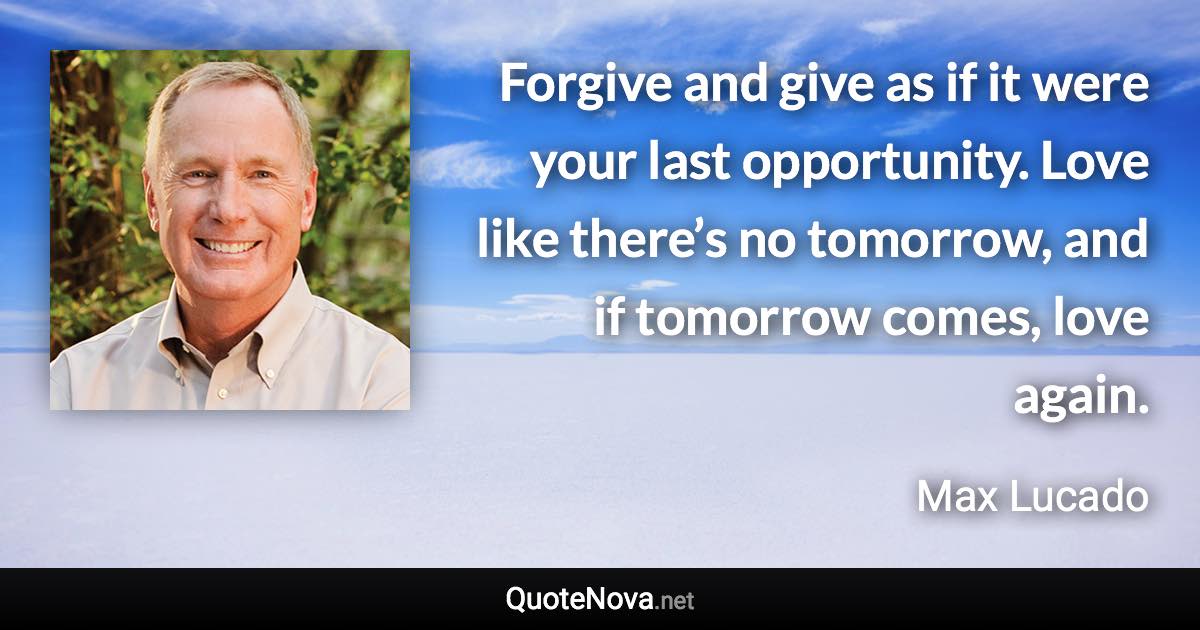 Forgive and give as if it were your last opportunity. Love like there’s no tomorrow, and if tomorrow comes, love again. - Max Lucado quote