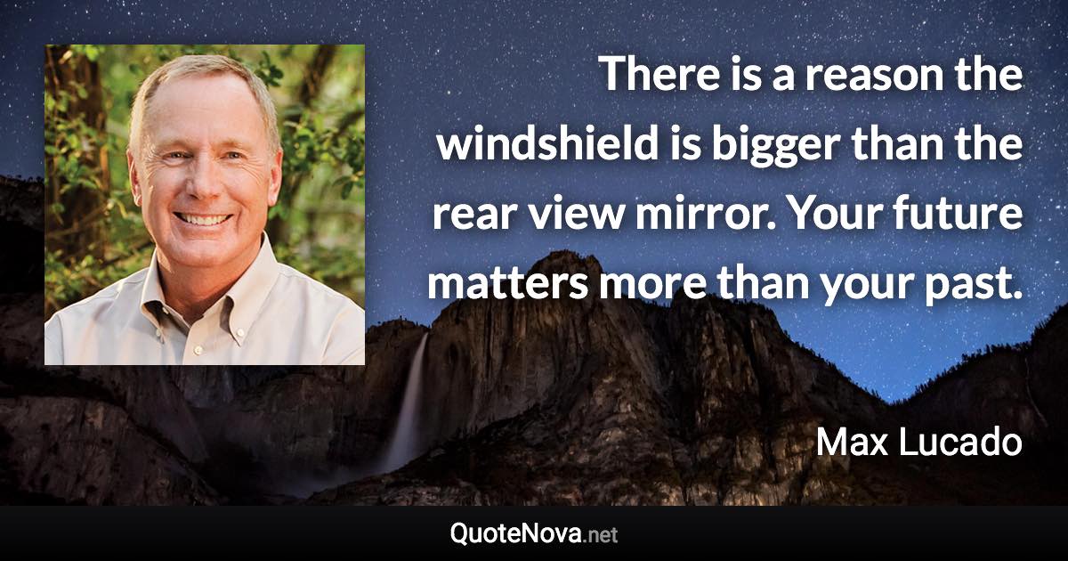 There is a reason the windshield is bigger than the rear view mirror. Your future matters more than your past. - Max Lucado quote