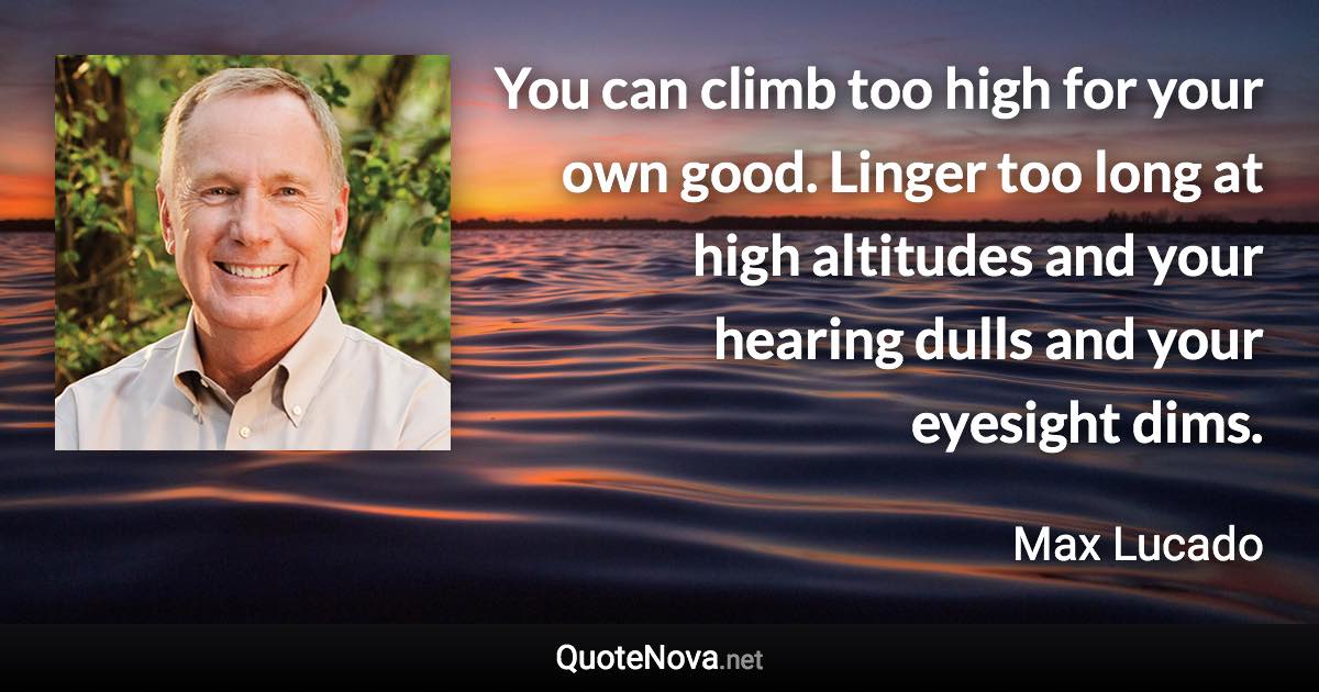 You can climb too high for your own good. Linger too long at high altitudes and your hearing dulls and your eyesight dims. - Max Lucado quote