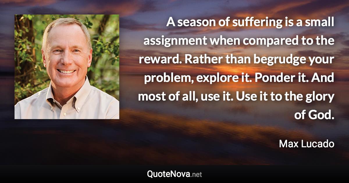 A season of suffering is a small assignment when compared to the reward. Rather than begrudge your problem, explore it. Ponder it. And most of all, use it. Use it to the glory of God. - Max Lucado quote