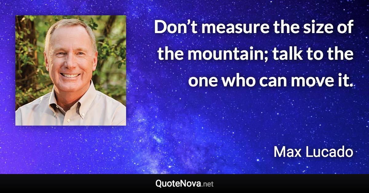 Don’t measure the size of the mountain; talk to the one who can move it. - Max Lucado quote