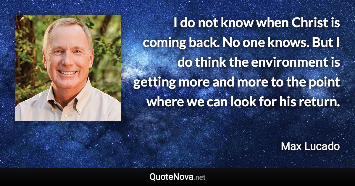 I do not know when Christ is coming back. No one knows. But I do think the environment is getting more and more to the point where we can look for his return. - Max Lucado quote