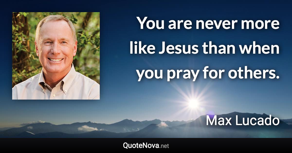 You are never more like Jesus than when you pray for others. - Max Lucado quote