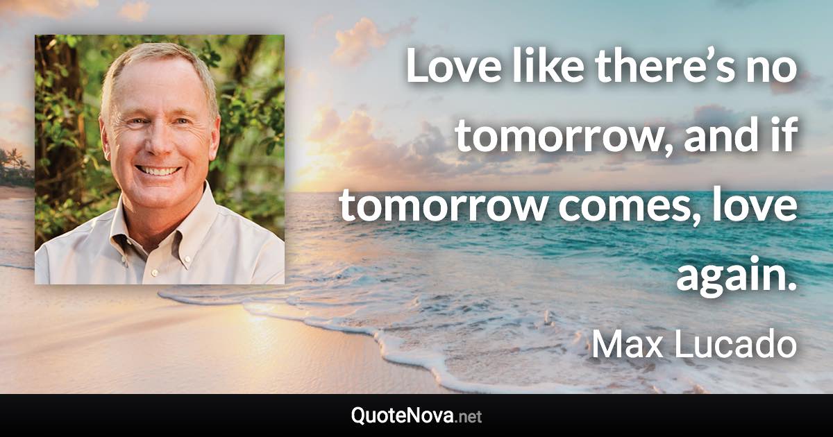 Love like there’s no tomorrow, and if tomorrow comes, love again. - Max Lucado quote