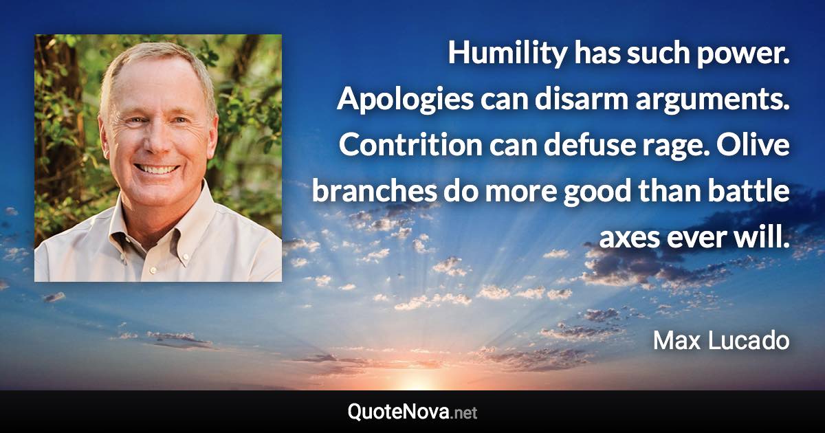 Humility has such power. Apologies can disarm arguments. Contrition can defuse rage. Olive branches do more good than battle axes ever will. - Max Lucado quote