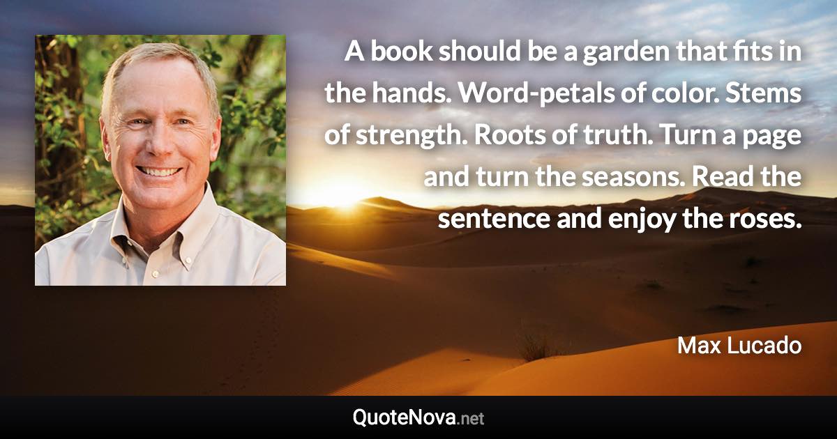 A book should be a garden that fits in the hands. Word-petals of color. Stems of strength. Roots of truth. Turn a page and turn the seasons. Read the sentence and enjoy the roses. - Max Lucado quote