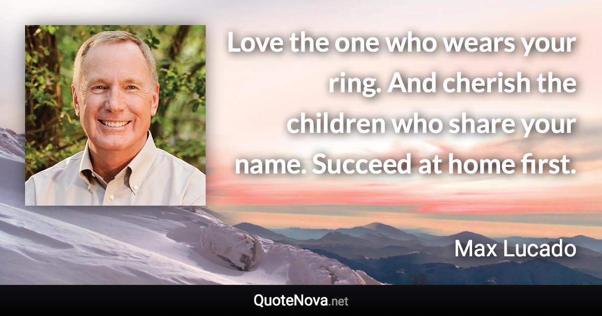 Love the one who wears your ring. And cherish the children who share your name. Succeed at home first. - Max Lucado quote