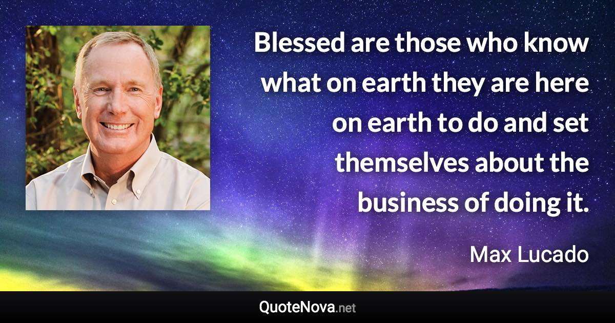 Blessed are those who know what on earth they are here on earth to do and set themselves about the business of doing it. - Max Lucado quote