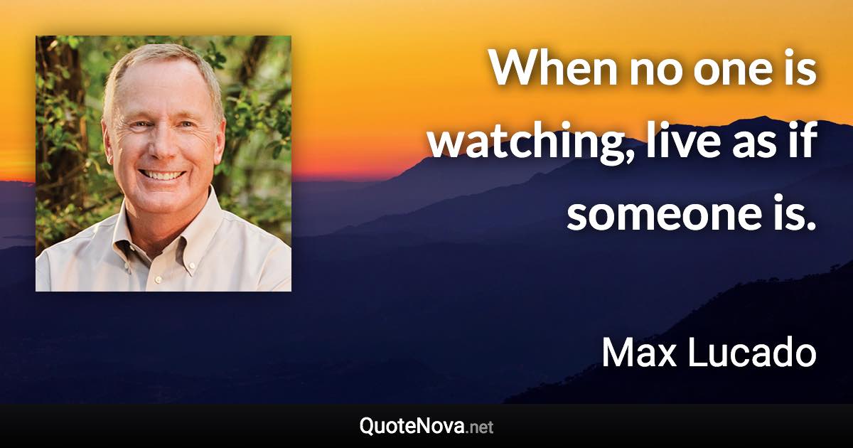 When no one is watching, live as if someone is. - Max Lucado quote