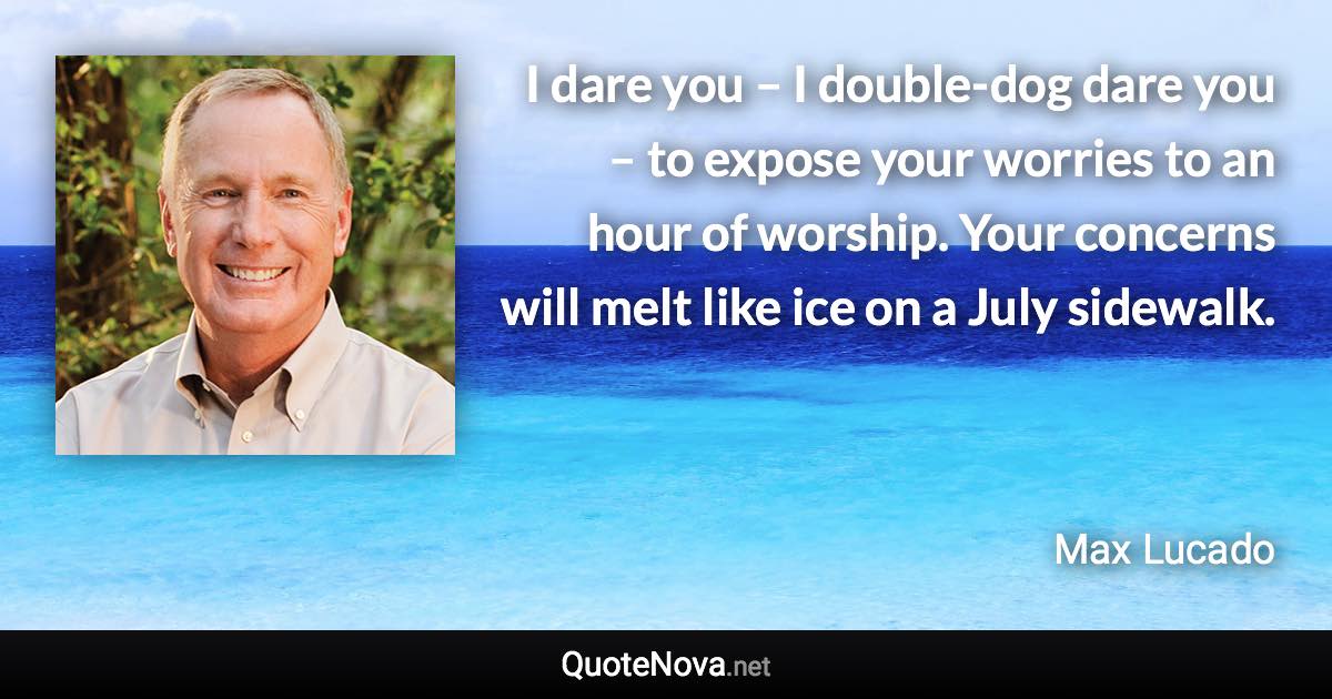 I dare you – I double-dog dare you – to expose your worries to an hour of worship. Your concerns will melt like ice on a July sidewalk. - Max Lucado quote