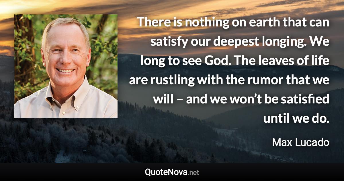 There is nothing on earth that can satisfy our deepest longing. We long to see God. The leaves of life are rustling with the rumor that we will – and we won’t be satisfied until we do. - Max Lucado quote