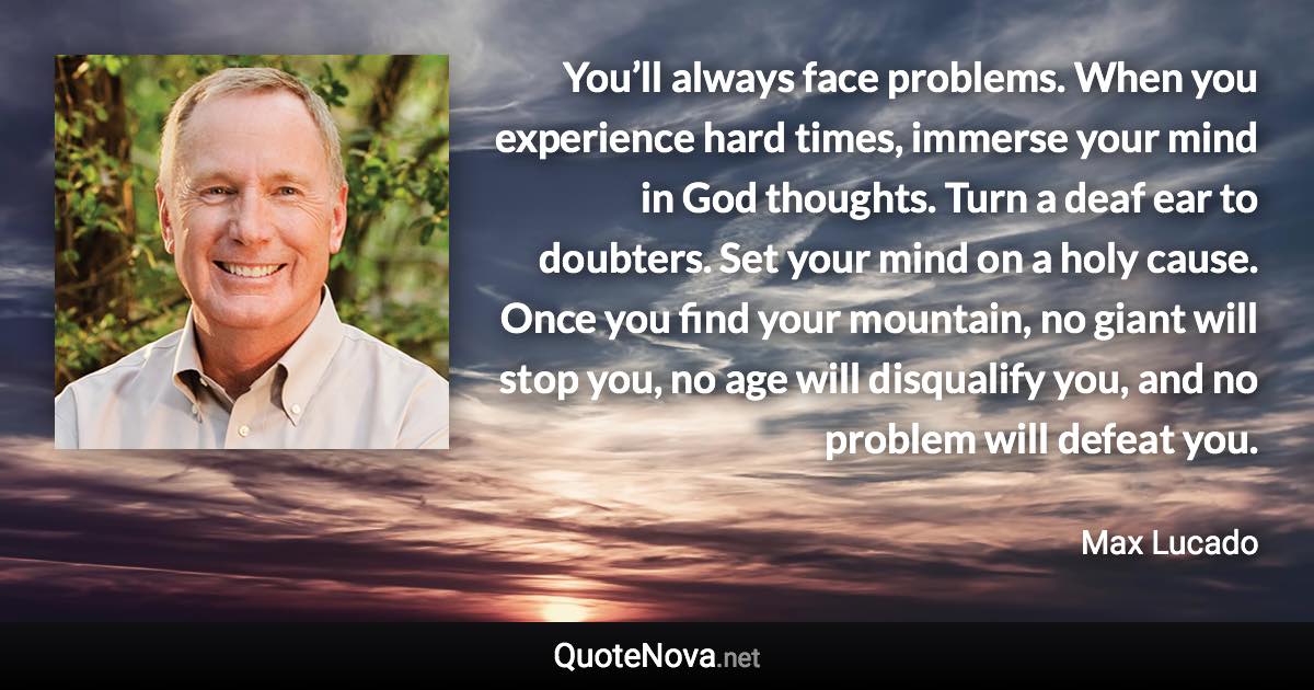 You’ll always face problems. When you experience hard times, immerse your mind in God thoughts. Turn a deaf ear to doubters. Set your mind on a holy cause. Once you find your mountain, no giant will stop you, no age will disqualify you, and no problem will defeat you. - Max Lucado quote