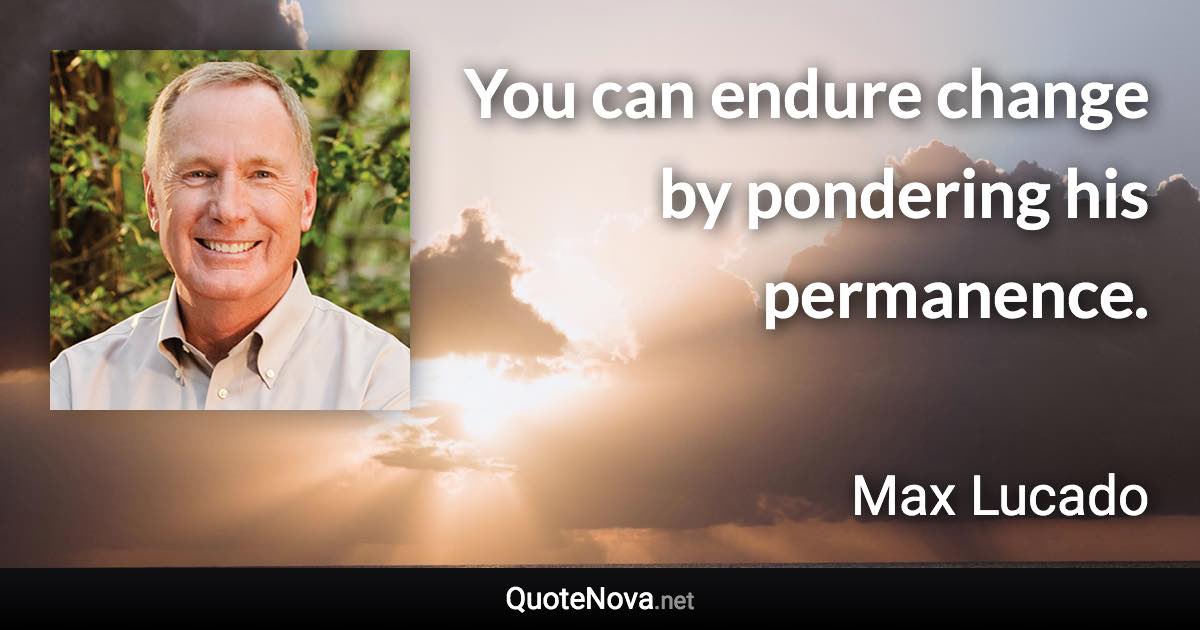 You can endure change by pondering his permanence. - Max Lucado quote