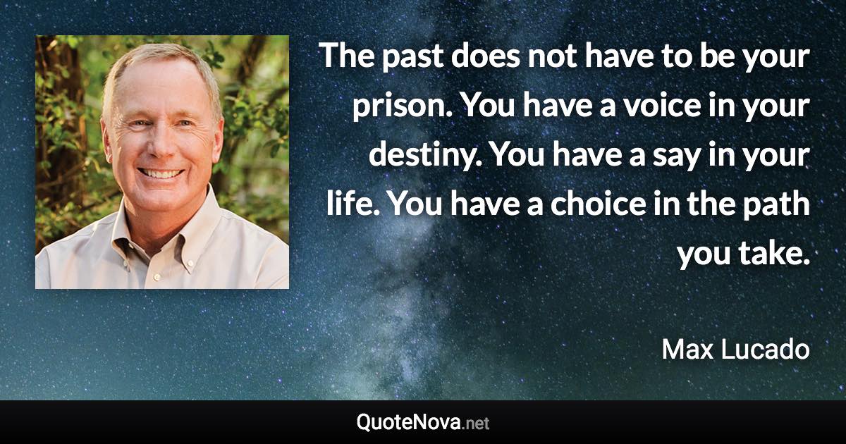 The past does not have to be your prison. You have a voice in your destiny. You have a say in your life. You have a choice in the path you take. - Max Lucado quote