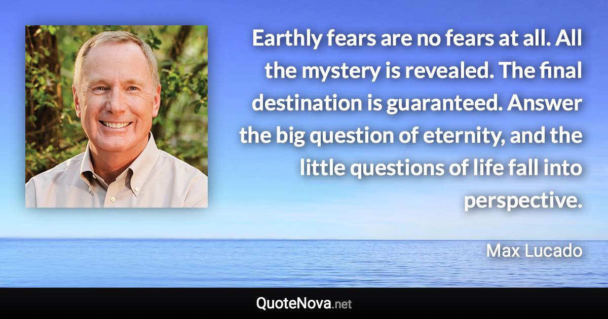 Earthly fears are no fears at all. All the mystery is revealed. The final destination is guaranteed. Answer the big question of eternity, and the little questions of life fall into perspective. - Max Lucado quote