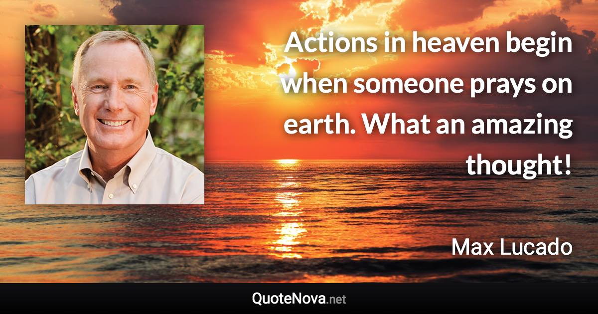 Actions in heaven begin when someone prays on earth. What an amazing thought! - Max Lucado quote