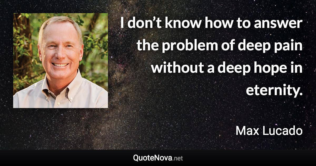 I don’t know how to answer the problem of deep pain without a deep hope in eternity. - Max Lucado quote