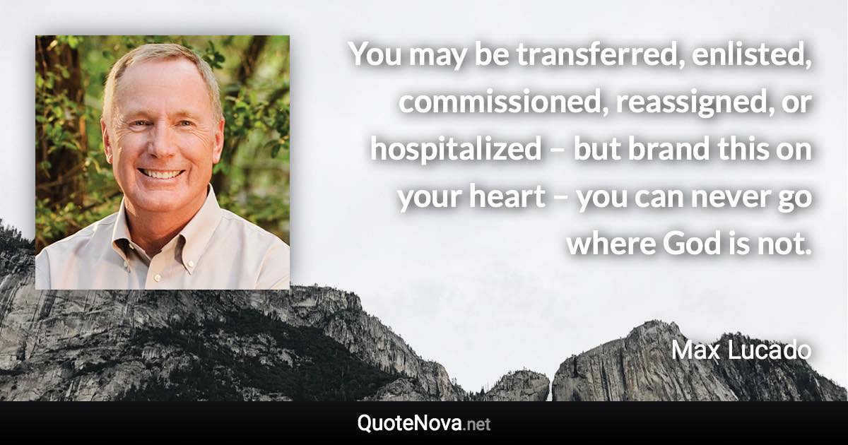 You may be transferred, enlisted, commissioned, reassigned, or hospitalized – but brand this on your heart – you can never go where God is not. - Max Lucado quote