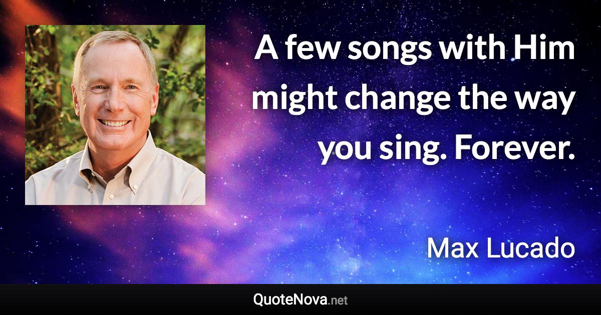 A few songs with Him might change the way you sing. Forever. - Max Lucado quote