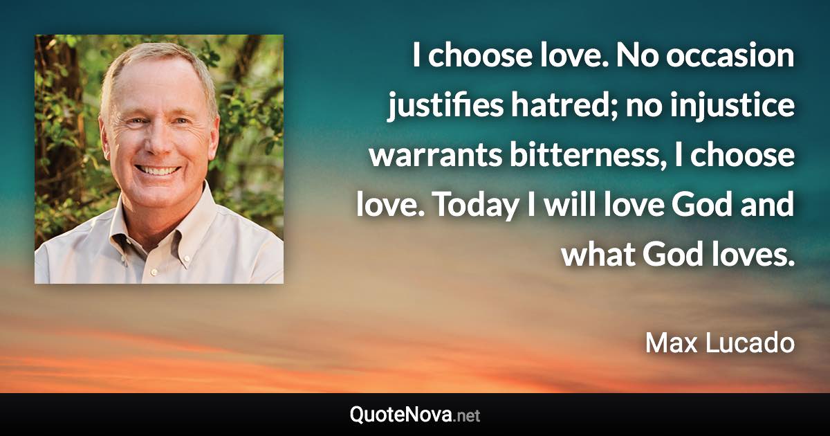 I choose love. No occasion justifies hatred; no injustice warrants bitterness, I choose love. Today I will love God and what God loves. - Max Lucado quote