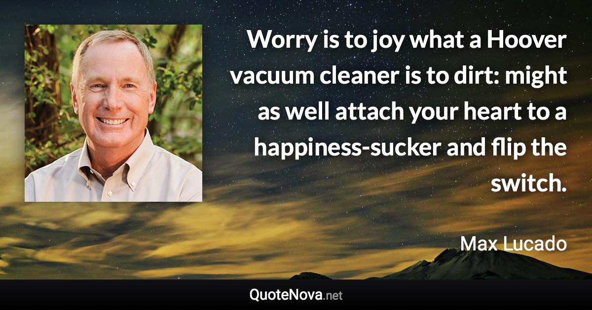 Worry is to joy what a Hoover vacuum cleaner is to dirt: might as well attach your heart to a happiness-sucker and flip the switch. - Max Lucado quote