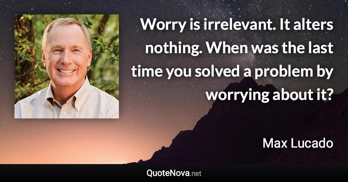 Worry is irrelevant. It alters nothing. When was the last time you solved a problem by worrying about it? - Max Lucado quote