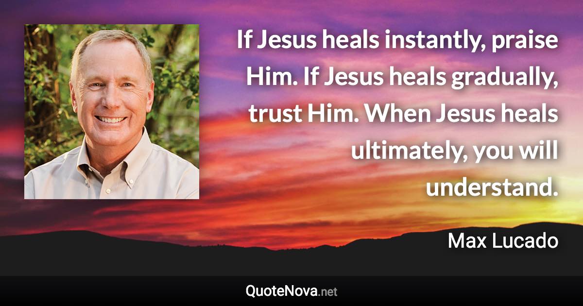 If Jesus heals instantly, praise Him. If Jesus heals gradually, trust Him. When Jesus heals ultimately, you will understand. - Max Lucado quote